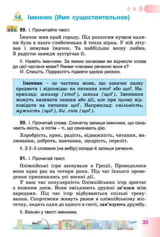 ,14, Іменник (Имя существительное)
89. І. Прочитайте текст.
їжачок жив край городу. Під розлогим кущем кали­
ни була в нього глибоченька й тепла нірка. У ній літу­
вав і зимував їжачок. Та найбільше весну любив.
З радістю завжди зустрічав її.
II. Назвіть іменники. За якими ознаками ви віднесли слова
до цієї частини мови? Якими членами речення вони є?
III. Спишіть. Підкресліть підмети однією рискою.
Іменник - це частина мови, що означає назву
предмета і відповідає на питання хто? або що?. На­
приклад: школяр (хто?), школа (що?). Іменники
можуть називати ознаки або дії, але при цьому від­
повідати на питання що?. Наприклад: сміливість,
мужність (що?), біг, спів (що?).
90. І. Прочитай слова. Спочатку запиши іменники, що озна­
чають якість, а потім - ті, що означають дію.
Хоробрість, крик, радість, відважність, читання, ма­
лювання, доброта, навчання, щедрість, переліт.
II. З 2-3 словами (на вибір) склади й запиши речення.
91. І. Прочитай текст.
Олімпійські ігри заснували в Греції. Проводилися
вони один раз на чотири роки. Під час їхнього прове­
дення припинялись усі воєнні дії.
У наш час популярність Олімпійських ігор зростає
з кожним днем. Вони зміцнюють дружні зв’язки між
народами. Під час ігор відбуваються спільні трену­
вання. Спортсмени живуть разом в олімпійському міс­
течку, ходять один до одного в гості, зав’язують дружбу.
II. Визнач у тексті іменники.
 