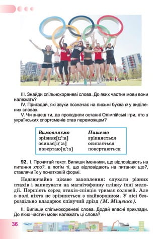 III. Знайди спільнокореневі слова. До яких частин мови вони
належать?
IV. Пригадай, які звуки позначає на письмі буква я у виділе­
них словах.
V. Чи знаєш ти, де проходили останні Олімпійські ігри, хто з
українських спортсменів став переможцем?
Вим овляємо Пиш емо
зрівняє[ц':а] зрівняється
осипає[ц':а] осипається
повертаю[ц':а] повертаються
92. І. Прочитай текст. Випиши іменники, що відповідають на
питання хто?, а потім ті, що відповідають на питання що?,
ставлячи їх у початковій формі.
Надзвичайно цікаве захоплення: слухати різних
птахів і записувати на магнітофонну плівку їхні мело­
дії. Першість серед птахів-співців тримає соловей. Але
в полі ніхто не зрівняється з жайворонком. У лісі без­
роздільно владарює співучий дрізд (М. Міщенко).
II. Випиши спільнокореневі слова. Додай власні приклади.
До яких частин мови належать ці слова?
36 11 іяШпвг-'- ^
Ч і л и .
 