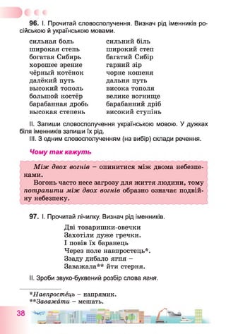 96. І. Прочитай словосполучення. Визнач рід іменників ро­
сійською й українською мовами.
сильная боль
широкая степь
богатая Сибирь
хорошее зрение
чёрный котёнок
далёкий путь
высокий тополь
большой костёр
барабанная дробь
высокая степень
сильний біль
широкий степ
багатий Сибір
гарний зір
чорне кошеня
дальня путь
висока тополя
велике вогнище
барабанний дріб
високий ступінь
II. Запиши словосполучення українською мовою. У дужках
біля іменників запиши їх рід.
III. З одним словосполученням (на вибір) склади речення.
Чому так кажуть
Між двох вогнів - опинитися між двома небезпе­
ками.
Вогонь часто несе загрозу для життя людини, тому
потрапити між двох вогнів образно означає подвій­
ну небезпеку.
97. І. Прочитай лічилку. Визнач рід іменників.
Дві товаришки-овечки
Захотіли дуже гречки.
І повів їх баранець
Через поле навпростець*.
Ззаду дибало ягня -
Заважала** йти стерня.
II. Зроби звуко-буквений розбір слова ягня.
*Навпростець - напрямик.
**3аважати - мешать.
38 Ilf
II
 