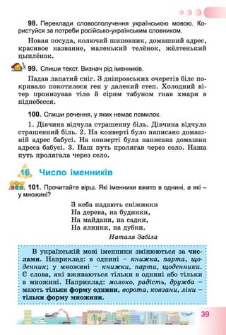 98. Переклади словосполучення українською мовою. Ко­
ристуйся за потреби російсько-українським словником.
Новая посуда, колючий шиповник, домашний адрес,
красивое название, маленький телёнок, жёлтенький
цыплёнок.
99. Спиши текст. Визнач рід іменників.
Падав лапатий сніг. З дніпровських очеретів біле по­
кривало покотилося ген у далекий степ. Холодний ві­
тер пронизував тіло й сірим табуном гнав хмари в
піднебесся.
100. Спиши речення, у яких немає помилок.
1. Дівчина відчула страшенну біль. Дівчина відчула
страшенний біль. 2. На конверті було написано домаш­
ній адрес бабусі. На конверті була написана домашня
адреса бабусі. 3. Наш путь пролягав через село. Наша
путь пролягала через село.
,16 Число іменників
101. Прочитайте вірш. Які іменники вжито в однині, а які -
у множині?
З неба падають сніжинки
На дерева, на будинки,
На майдани, на садки,
На ялинки, на дубки.
Наталя Забіла
В українській мові іменники змінюються за чис­
лами. Наприклад: в однині - книжка, парта, що­
денник] у множині - книжки, парти, щоденники.
Є слова, які вживаються тільки в однині або тільки
в множині. Наприклад: молоко, радість, дружба -
мають тільки форму однини, ворота, ковзани, ліки -
тільки форму множини.
 