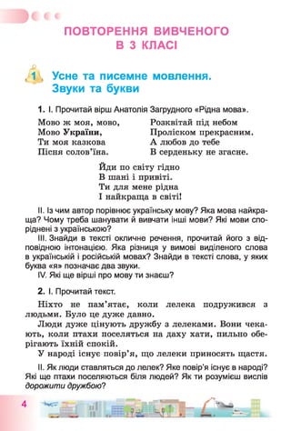 ПОВТОРЕННЯ ВИВЧЕНОГО
В З КЛАСІ
( 1 , Усне та писемне мовлення.
Звуки та букви
1. І. Прочитай вірш Анатолія Загрудного «Рідна мова».
II. Із чим автор порівнює українську мову? Яка мова найкра­
ща? Чому треба шанувати й вивчати інші мови? Які мови спо­
ріднені з українською?
III. Знайди в тексті окличне речення, прочитай його з від­
повідною інтонацією. Яка різниця у вимові виділеного слова
в українській і російській мовах? Знайди в тексті слова, у яких
буква «я» позначає два звуки.
IV. Які ще вірші про мову ти знаєш?
2. І. Прочитай текст.
Ніхто не пам’ятає, коли лелека подружився з
людьми. Було це дуже давно.
Люди дуже цінують дружбу з лелеками. Вони чека­
ють, коли птахи поселяться на даху хати, пильно обе­
рігають їхній спокій.
У народі існує повір’я, що лелеки приносять щастя.
II. Як люди ставляться до лелек? Яке повір’я існує в народі?
Які ще птахи поселяються біля людей? Як ти розумієш вислів
дорожити дружбою?
Мово України,
Ти моя казкова
Пісня солов’їна.
Мово ж моя, мово, Розквітай під небом
Проліском прекрасним.
А любов до тебе
В серденьку не згасне.
Йди по світу гідно
В шані і привіті.
Ти для мене рідна
І найкраща в світі!
 