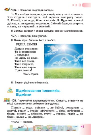 106. І. Прочитай і відгадай загадки.
I. Ми стоїмо завжди при вході, нас у хаті кілька є.
Хто входить і виходить, той першим нам руку подає.
2. Рідке*, а не вода, біле, а не сніг. 3. Бурячок в землі
дрімає, я швиденько виростаю. Свіжий борщик зварять
з мене, не червоний, а зелений.
II. Запиши загадки й слова-відгадки, визнач число іменників.
107. І. Прочитай вірш уголос.
II. Вивчи вірш. Запиши його з пам’яті.
РІДНА ЗЕМЛЯ
Дощик втомився
Та й зупинився
І поглядає
На ліси, на поля.
Таке все чисте,
Таке іскристе,
Така вже гарна
Рідна земля!
Олесь Лупій
III. Визнач рід і число іменників.
,17 Відмінювання іменників.
Відмінки
і і ШМ 108. Прочитайте словосполучення. Спишіть, ставлячи на
місці крапок питання до іменників у дужках.
Приніс ... води, поїхати ... до бабусі, подарував ...
матусі, радію ... сонцю, прочитати ... вірш, побачити ...
брата, писати ... олівцем, стати ... героєм, грати ... на
баяні, халат ... на лікареві.
*Рідке - жидкое.
х і- А'
 