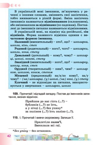 В українській мові іменники, зв’язуючись у ре­
ченні з іншими словами, змінюють свої закінчення,
тобто вживаються в різній формі. Зміна закінчень
іменників називається відмінюванням (склонением),
або змінюванням за відмінками (по падежам). Постав­
лені до іменників питання називаються відмінковими.
В українській мові, на відміну від російської, сім
відмінків. Форма називного відмінка однини є по­
чатковою формою іменника.
Називний (именительный) - хто?, що? - школярка,
школа, кінь, степ
Родовий (родительный) - кого?, чого? - школярки,
школи, коня, степу
Давальний (дательный) - кому?, чому? - школяр­
ці, школі, коневі, степу
Знахідний (винительный) - кого?, що? - школярку,
школу, коня, степ
Орудний (творительный) - ким?, чим? - школяр­
кою, школою, конем, степом
Місцевий (предложный) на/в/по кому?, на/у
чому? - (на) школярці, (у) школі, (на) коні, (у) степу
Кличний - не відповідає на питання, використо­
вується у звертаннях - школярко, школо
109. Прочитай і відгадай загадку. Постав до іменників запи­
тання, визнач відмінок.
Прийшов до нас гість (...?) -
бубликів (...?) не їсть,
а у пічці (...?) без упину*
за поліном (...?) їсть поліно (...?).
110. І. Прочитай і вивчи скоромовку. Запиши її.
Прилетіли солов’ї,
Звеселили всі гаї.
*Без упину - без остановки.
. о __________ . . . І Т і і ш ■
 