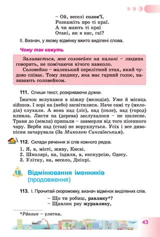 - Ой, веселі солов’ї,
Розкажіть про ті краї.
А чи мають ті краї
Отакі, як в нас, гаї?
II. Визнач, у якому відмінку вжито виділені слова.
Чому так кажуть
I I I . Спиши текст, розкриваючи дужки.
їжачок вслухався в ніжну (мелодія). Уже й місяць
зійшов. І зорі на (небо) засвітилися. Наче самі ту (мело­
дія) слухали. А вона над (ліс), над (поле), над (город)
пливла. Листя на (дерева) заслухалося - не шелесне.
Трави до (земля) припали - завмерли від того пісенного
чару. Верби над (став) не ворухнуться. Усіх і все диво-
пісня зачарувала (За Миколою Сингаївським).
112. Склади речення зі слів кожного рядка.
1. Я, в, місті, живу, Києві.
2. Школярі, на, їздили, в, екскурсію, Одесу.
3. Улітку, на, весело, Дніпрі.
18, Відмінювання іменників
(продовження)
113. І. Прочитай скоромовку, визнач відмінок виділених слів.
- Що ти робиш, равлику*?
- Щавлик рву журавлику,
*Равлик - улитка.
„ А Г
Заливається, мов соловейко на калині - людина
говорить, не помічаючи нічого навколо.
Соловейко - маленький перелітний птах, який чу­
дово співає. Тому людину, яка має гарний голос, на­
зивають соловейком.
 