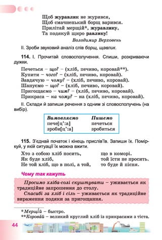 Щоб журавлик не журився,
Щоб смачненький борщ варився.
Прилітай мерщій*, журавлику,
Та подякуй щиро равлику!
Володимир Верховень
II. Зроби звуковий аналіз слів борщ, щавлик.
114. І. Прочитай словосполучення. Спиши, розкриваючи
дужки.
Печеться - що? - (хліб, печиво, коровай**).
Купити —чого? —(хліб, печиво, коровай).
Завдячую - чому? - (хліб, печиво, коровай).
Шануємо - що? - (хліб, печиво, коровай).
Пригощаємо - чим? —(хліб, печиво, коровай).
Прикраса - на чому? - на (хліб, печиво, коровай).
II. Склади й запиши речення з одним зі словосполучень (на
вибір).
Вимовляємо Пишемо
пече[ц’ :а] печеться
зроби[ц’:а] зробиться
115. З’єднай початок і кінець прислів’їв. Запиши їх. Помір
куй, у якій ситуації їх можна вжити.
Хто з собою хліб носить,
Як буде хліб,
Не той хліб, що в полі, а той,
що в коморі,
той їсти не просить,
то буде й пісня.
Чому так кажуть
Просимо хліба-солі скуштувати - уживається як
традиційне запрошення до столу.
Спасибі за хліб і сіль - уживається як традиційне
вираження подяки за пригощання.
А А
*Мерщій - быстро.
**Коровай - великий круглий хліб із прикрасами з тіста.
Ш Ж —
 
