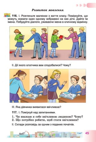 Розвиток мовлення
і і ШМ. 116. І. Розгляньте малюнки з життя класу. Поміркуйте, що
можуть сказати один одному зображені на них діти. Дайте їм
імена. Побудуйте діалоги, уживаючи імена в кличному відмінку.
III. Яка дівчинка виявилася ввічливою?
117. І. Поміркуй над запитаннями.
1. Чи вважаю я себе ввічливою людиною? Чому?
2. Що потрібно робити, щоб стати ввічливим?
II. Склади розповідь за одним з поданих початків.
 