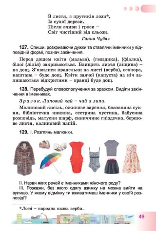 З листя, з прутиків лози*,
Із сухої дерези.
Після зливи і грози -
Світ чистіший від сльози.
Ганна Чубач
127. Спиши, розкриваючи дужки та ставлячи іменники у від­
повідній формі, познач закінчення.
Перед дощем квіти (мальва), (гвоздика), (фіалка),
білої (лілія) закриваються. Блищить листя (ліщина) -
на дощ. З’явилися крапельки на листі (верба), осокора,
каштана - буде дощ. Квіти заячої (капуста) на ніч за­
лишаються відкритими - вранці буде дощ.
128. Перебудуй словосполучення за зразком. Виділи закін­
чення в іменниках.
Зразок. Липовий чай - чай з липи.
Малиновий кисіль, ожинове варення, бавовняна сук­
ня, бібліотечна книжка, сестрина хустина, бабусина
розповідь, матусин шарф, синиччине гніздечко, березо­
ве листя, калиновий напій.
129. І. Розглянь малюнки.
II. Назви яких речей є іменниками жіночого роду?
III. Розкажи, без якого одягу взимку не можна вийти на
вулицю. У якому відмінку ти вживатимеш іменники у своїй роз­
повіді?
*Лоза - народна назва верби.
ГЧ р , -
 
