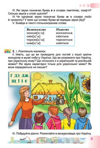 III. Які звуки позначає буква я в словах пам’ятає, повір’я?
Скільки звуків у слові щастя?
IV. Чи однакові звуки позначає буква ю в словах люди
й чекають? У яких ще словах буква ю передає звуки [йу]?
V. Знайди в тексті спільнокореневі слова.
Вимовляємо Пишемо
поселя[ц':а] поселяться
сміє[ц':а] сміється
торкне[ц':а] торкнеться
озве[ц':а] озветься
М ІМ 3. І. Розгляньте малюнок.
II. Уявіть, що це ви проводите для гостей з іншої країни
екскурсію в музеї побуту України. Що ви розкажете про Україну,
про українську мову? Що спільного є в українській та російській
мовах? Які звуки характерні тільки для української мови? Як
вони передаються на письмі?
III. Побудуйте діалог. Розпитайте в екскурсовода про Україну.
 