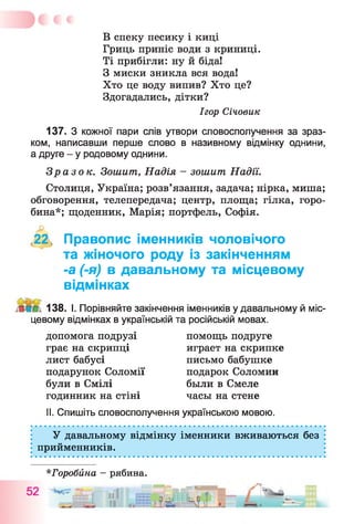 В спеку песику і киці
Гриць приніс води з криниці.
Ті прибігли: ну й біда!
З миски зникла вся вода!
Хто це воду випив? Хто це?
Здогадались, дітки?
137. З кожної пари слів утвори словосполучення за зраз­
ком, написавши перше слово в називному відмінку однини,
а друге - у родовому однини.
Зразок. Зошит, Надія - зошит Надії.
Столиця, Україна; розв’язання, задача; нірка, миша;
обговорення, телепередача; центр, площа; гілка, горо­
бина*; щоденник, Марія; портфель, Софія.
,22, Правопис іменників чоловічого
та жіночого роду із закінченням
-а (-я) в давальному та місцевому
відмінках
138. І. Порівняйте закінчення іменників у давальному й міс­
цевому відмінках в українській та російській мовах.
II. Спишіть словосполучення українською мовою.
У давальному відмінку іменники вживаються без
прийменників.
Ігор Січовик
допомога подрузі
грає на скрипці
лист бабусі
подарунок Соломії
були в Смілі
годинник на стіні часы на стене
помощь подруге
играет на скрипке
письмо бабушке
подарок Соломин
были в Смеле
*Горобйна - рябина.
 