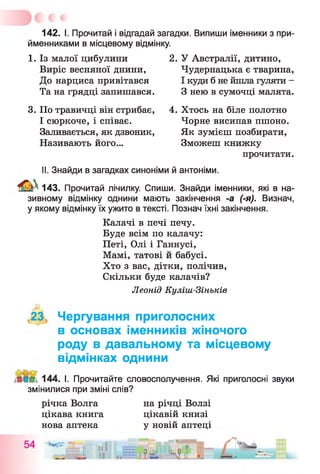142. І. Прочитай і відгадай загадки. Випиши іменники з при­
йменниками в місцевому відмінку.
1. Із малої цибулини 2. У Австралії, дитино,
Виріс весняної днини, Чудернацька є тварина,
До нарциса привітався І куди б не йшла гуляти -
Та на грядці запишався. З нею в сумочці малята.
3. По травичці він стрибає, 4. Хтось на біле полотно
І сюркоче, і співає. Чорне висипав пшоно.
Заливається, як дзвоник, Як зумієш позбирати,
Називають його... Зможеш книжку
прочитати.
II. Знайди в загадках синоніми й антоніми.
143. Прочитай лічилку. Спиши. Знайди іменники, які в на­
зивному відмінку однини мають закінчення -а (-я). Визнач,
у якому відмінку їх ужито в тексті. Познач їхні закінчення.
Калачі в печі печу.
Буде всім по калачу:
Петі, Олі і Ганнусі,
Мамі, татові й бабусі.
Хто з вас, дітки, полічив,
Скільки буде калачів?
Леонід Куліш-Зіньків
23 Чергування приголосних
в основах іменників жіночого
роду в давальному та місцевому
відмінках однини
144. І. Прочитайте словосполучення. Які приголосні звуки
змінилися при зміні слів?
річка Волга на річці Волзі
цікава книга цікавій книзі
нова аптека у новій аптеці
 
