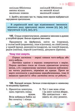 шкільна бібліотека
висока вільха
маленька комаха
шкільній бібліотеці
маленькій комасі
на високіи вільсі
■« д * •
II. Зробіть висновок про те, перед яким звуком відбувається
чергування приголосних.
В українській мові при відмінюванні іменників
жіночого роду приголосні звуки основи [Г], [к], [X]
чергуються із [з'], [ц'], [с'].
145. Спиши словосполучення, уживаючи іменники в дужках
у потрібній формі. Визнач відмінок іменників.
Працювати на (фабрика), квіти на (черемха),
у солом’яній (корзинка), ліки в (аптека), на лівій (нога),
у правій (рука), розповісти (подруга), на тонкій (крига),
радію (пасіка), першій (ластівка), дякувати (Іринка).
Чому так кажуть
146. Відгадай загадки. Запиши слова-відгадки в називному
та місцевому відмінках.
1. Прилетіла цокотуха, 2. Тут і там вона літає
щось торочить понад і на хвіст плітки збирає.
вухом. Що довідається - все
Всім набридла байка ця вмить по лісу рознесе,
без початку і кінця.
 