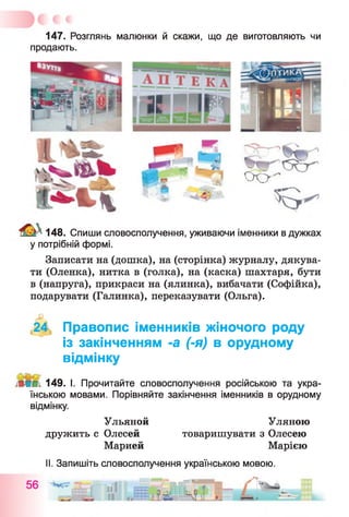 147. Розглянь малюнки й скажи, що де виготовляють чи
продають.
ПТИКА1
М Н П П Ю С
■
1
■
О О '
’ В '
148. Спиши словосполучення, уживаючи іменники в дужках
у потрібній формі.
Записати на (дошка), на (сторінка) журналу, дякува­
ти (Оленка), нитка в (голка), на (каска) шахтаря, бути
в (напруга), прикраси на (ялинка), вибачати (Софійка),
подарувати (Галинка), переказувати (Ольга).
(24, Правопис іменників жіночого роду
із закінченням -а (-я) в орудному
відмінку
149. І. Прочитайте словосполучення російською та укра­
їнською мовами. Порівняйте закінчення іменників в орудному
відмінку.
Ульяной Уляною
дружить с Олесей товаришувати з Олесею
Марией Марією
II. Запишіть словосполучення українською мовою.
 