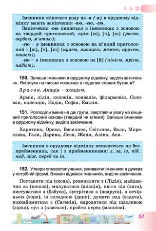 Іменники жіночого роду на -а (-я) в орудному від­
мінку мають закінчення -ою, -ею, -єю.
Закінчення -ою пишеться в іменниках з основою
на твердий приголосний, крім [ж], [ч], [ш] (росою,
вербою, м’ятою)',
-ею - в іменниках з основою на м’який приголос­
ний і [ж], [ч], [ш] (кулею, лисицею, межею, кручею,
кашею);
-єю - в іменниках з основою на [й] (лінією, мрією,
надією).
150. Запиши іменники в орудному відмінку, виділи закінчен­
ня. Які звуки на письмі позначає в поданих словах буква я?
Зразок. Акація - акацією.
Армія, лілія, колонія, конвалія, філармонія, Соло­
мія, колекція, Надія, Софія, Емілія.
151. Розподіли імена на дві групи, звертаючи увагу на кінце­
вий приголосний основи (твердий чи м’який). Запиши іменники
в орудному відмінку, виділи закінчення.
Харитина, Орися, Василина, Світлана, Валя, Миро­
слава, Галя, Дарина, Леся, Женя, Аліна, Ася.
Іменники в орудному відмінку вживаються як без
прийменника, так і з прийменниками: з, за, із, під,
над, між, перед та ін.
152. Утвори словосполучення, уживаючи іменники в дужках
у потрібній формі. Визнач відмінок іменників, виділи закінчення.
Поставити під (сосна), розмовляти з (Лідія), майдан­
чик за (школа), милуватися (акація), квіти під (хата),
листуватися з (бабуся), зустрітися з (подруга), з вечір­
ньою (зоря), із солодкою (диня), думати над (задача),
познайомитися з (Євгенія), народитися під щасливою
(зірка), суп з (квасоля), пройти перед (машина).
 