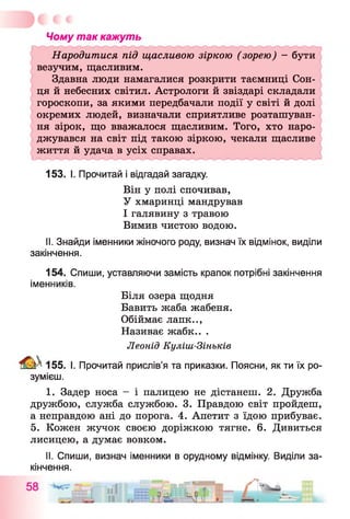 Чому так кажуть
Народитися під щасливою зіркою (зорею) - бути
везучим, щасливим.
Здавна люди намагалися розкрити таємниці Сон­
ця й небесних світил. Астрологи й звіздарі складали
гороскопи, за якими передбачали події у світі й долі
окремих людей, визначали сприятливе розташуван­
ня зірок, що вважалося щасливим. Того, хто наро­
джувався на світ під такою зіркою, чекали щасливе
життя й удача в усіх справах.
153. І. Прочитай і відгадай загадку.
Він у полі спочивав,
У хмаринці мандрував
І галявину з травою
Вимив чистою водою.
II. Знайди іменники жіночого роду, визнач їх відмінок, виділи
закінчення.
154. Спиши, уставляючи замість крапок потрібні закінчення
іменників.
Біля озера щодня
Бавить жаба жабеня.
Обіймає лапк..,
Називає жабк.. .
Леонід Куліш-Зіньків
^ 155. І. Прочитай прислів’я та приказки. Поясни, як ти їх ро­
зумієш.
I. Задер носа - і палицею не дістанеш. 2. Дружба
дружбою, служба службою. 3. Правдою світ пройдеш,
а неправдою ані до порога. 4. Апетит з їдою прибуває.
5. Кожен жучок своєю доріжкою тягне. 6. Дивиться
лисицею, а думає вовком.
II. Спиши, визнач іменники в орудному відмінку. Виділи за­
кінчення.
 