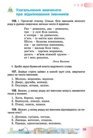 ,25, Узагальнення вивченого
про відмінювання іменників
156. І. Прочитай лічилку. Спиши, біля іменників жіночого
роду в дужках скорочено запиши число й відмінок.
Раз - ромашка, два - ромашка,
три - у лузі біла кашка,
а чотири - це дзвіночок,
п’ять - із квітів цих віночок.
Шість - бузкова конюшина,
сім - це квіточка шипшини,
вісім - мальва біля тину,
дев’ять - чарівна жоржина,
десять - м’яти ніжний трунок -
от і весь рахунок.
Леся Вознюк
II. Зроби звуко-буквений аналіз виділеного слова.
157. Знайди «третє зайве» в кожній групі слів, звертаючи
увагу на число іменників.
1. Молоко, морозиво, вершки.
2. Двері, дружба, ножиці.
3. Окуляри, штани, залізо.
158. Визнач, у якому рядку всі іменники можуть вживатися
лише у множині.
1. Хати, берези, парти.
2. Канікули, лінощі, шахи.
3. Птиці, книги, шпаки.
159. Визнач, у якому рядку всі іменники відповідають на пи­
тання хто?.
1. Дівчина, сусідка, погода.
2. Лисиця, метелик, пташка.
3. Правда, однокласниця, волошка.
 