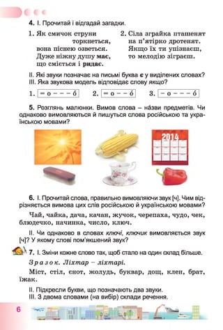 4. І. Прочитай і відгадай загадки.
1. Як смичок струни 2. Сіла зграйка пташенят
торкнеться,
вона піснею озветься.
Дуже ніжну душу має,
що сміється і ридає.
на п ятірко дротенят.
Якщо їх ти упізнаєш,
то мелодію зіграєш.
I. Які звуки позначає на письмі буква є у виділених словах?
II. Яка звукова модель відповідає слову якщо?
= 0 -------0 2. = 0 — 6
со•
- о -------6
5. Розглянь малюнки. Вимов слова - назви предметів. Чи
однаково вимовляються й пишуться слова російською та укра­
їнською мовами?
f
6. І. Прочитай слова, правильно вимовляючи звук [ч]. Чим від­
різняється вимова цих слів російською й українською мовами?
Чай, чайка, дача, качан, жучок, черепаха, чудо, чек,
блюдечко, начинка, число, ключ.
II. Чи однаково в словах ключі, ключик вимовляється звук
[ч]? У якому слові пом’якшений звук?
Ш 7. І. Зміни кожне слово так, щоб стало на один склад більше.
Зразок. Ліхтар - ліхтарі.
Міст, стіл, єнот, жолудь, буквар, дощ, клен, брат,
їжак.
II. Підкресли букви, що позначають два звуки.
III. З двома словами (на вибір) склади речення.
С - і — — -41— _ К T f —
 