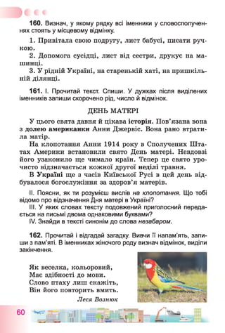 160. Визнач, у якому рядку всі іменники у словосполучен­
нях стоять у місцевому відмінку.
1. Привітала свою подругу, лист бабусі, писати руч­
кою.
2. Допомога сусідці, лист від сестри, друкує на ма­
шинці.
3. У рідній Україні, на старенькій хаті, на пришкіль­
ній ділянці.
161. І. Прочитай текст. Спиши. У дужках після виділених
іменників запиши скорочено рід, число й відмінок.
ДЕНЬ МАТЕРІ
У цього свята давня й цікава історія. Пов’язана вона
з долею американки Анни Джервіс. Вона рано втрати­
ла матір.
На клопотання Анни 1914 року в Сполучених Шта­
тах Америки встановили свято День матері. Невдовзі
його узаконило ще чимало країн. Тепер це свято уро­
чисто відзначається кожної другої неділі травня.
В Україні ще з часів Київської Русі в цей день від­
бувалося богослужіння за здоров’я матерів.
II. Поясни, як ти розумієш вислів на клопотання. Що тобі
відомо про відзначення Дня матері в Україні?
III. У яких словах тексту подовжений приголосний переда­
ється на письмі двома однаковими буквами?
IV. Знайди в тексті синонім до слова незабаром.
162. Прочитай і відгадай загадку. Вивчи її напам’ять, запи­
ши з пам’яті. В іменниках жіночого роду визнач відмінок, виділи
закінчення.
Як веселка, кольоровий,
Має здібності до мови.
Слово птаху лиш скажіть,
Він його повторить вмить.
Леся Вознюк
 