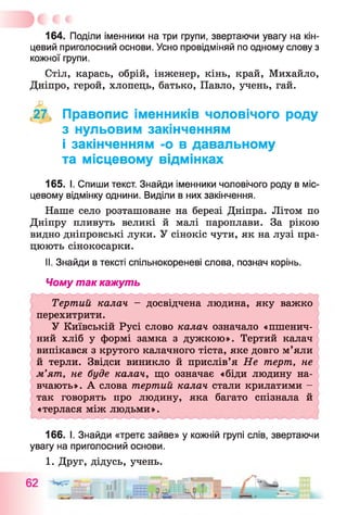 164. Поділи іменники на три групи, звертаючи увагу на кін­
цевий приголосний основи. Усно провідміняй по одному слову з
кожної групи.
Стіл, карась, обрій, інженер, кінь, край, Михайло,
Дніпро, герой, хлопець, батько, Павло, учень, гай.
'27 Правопис іменників чоловічого роду
з нульовим закінченням
і закінченням -о в давальному
та місцевому відмінках
165. І. Спиши текст. Знайди іменники чоловічого роду в міс­
цевому відмінку однини. Виділи в них закінчення.
Наше село розташоване на березі Дніпра. Літом по
Дніпру пливуть великі й малі пароплави. За рікою
видно дніпровські луки. У сінокіс чути, як на лузі пра­
цюють сінокосарки.
II. Знайди в тексті спільнокореневі слова, познач корінь.
Чому так кажуть
Тертий калач - досвідчена людина, яку важко
перехитрити.
У Київській Русі слово калач означало «пшенич­
ний хліб у формі замка з дужкою». Тертий калач
випікався з крутого калачного тіста, яке довго м’яли
й терли. Звідси виникло й прислів’я Не терт, не
м’ят, не буде калач, що означає «біди людину на­
вчають». А слова тертий калач стали крилатими -
так говорять про людину, яка багато спізнала й
«терлася між людьми».
166. І. Знайди «третє зайве» у кожній групі слів, звертаючи
увагу на приголосний основи.
1. Друг, дідусь, учень.
 