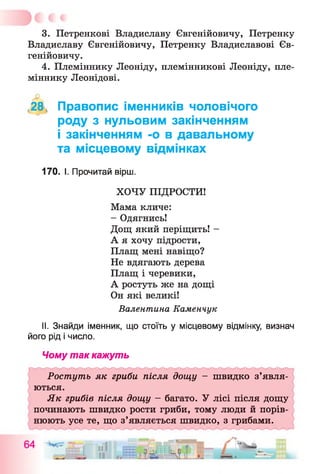 3. Петренкові Владиславу Євгенійовичу, Петренку
Владиславу Євгенійовичу, Петренку Владиславові Єв­
генійовичу.
4. Племіннику Леоніду, племінникові Леоніду, пле­
міннику Леонідові.
,28, Правопис іменників чоловічого
роду з нульовим закінченням
і закінченням -о в давальному
та місцевому відмінках
170. І. Прочитай вірш.
ХОЧУ ПІДРОСТИ!
Мама кличе:
- Одягнись!
Дощ який періщить! -
А я хочу підрости,
Плащ мені навіщо?
Не вдягають дерева
Плащ і черевики,
А ростуть же на дощі
Он які великі!
Валентина Каменчук
II. Знайди іменник, що стоїть у місцевому відмінку, визнач
його рід і число.
Чому так кажуть
Ростуть як гриби після дощу - швидко з’явля­
ються.
Як грибів після дощу —багато. У лісі після дощу
починають швидко рости гриби, тому люди й порів­
нюють усе те, що з’являється швидко, з грибами.
 