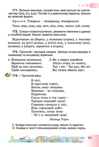 171. Випиши іменники, основа яких закінчується на шипля­
чий звук ([ж], [ч], [ш]). Постав їх у давальному відмінку, запиши
всі можливі форми.
Зразок. Товариш - товаришу, товаришеві.
Ткач, мир, дощ, сир, меч, ніж, кінь, читач, зуб, плащ.
172. Спиши словосполучення, уживаючи іменники в дужках
у потрібній формі. Визнач відмінок іменників.
Відпочинок на (берег), у зеленому (горох), у теплому
(кожух), на (ріг) вулиці, у (стіг) сіна, у похилому (вік),
начинка в (пиріг), зернятка в (горіх).
173. Прочитай і відгадай загадки. Запиши слова-відгадки в
називному та місцевому відмінках.
1. Кожушки цупкенькі, 2. Як у цирку акробати
Зернятка смачненькі. Лізуть вгору по канату,
Щоб до них дістатись, Так і він - без рук, без ніг
Треба постаратись. Всі тички обвити зміг.
174. І. Прочитай вірш.
В лісі,
В круглому горісі,
Коник зиму зимував.
Зимував - не сумував,
Підростав.
Стало тісно в тім горісі -
Тріснув кований горіх!
Страшно гукнуло у лісі,
Кінь горіховий побіг.
Тупотить, гукає всім:
- От і я, весняний грім!
Віктор Терен
II. Знайди іменники чоловічого роду, визнач їх відмінок.
III. Знайди в тексті спільнокореневі слова, визнач корінь.
 