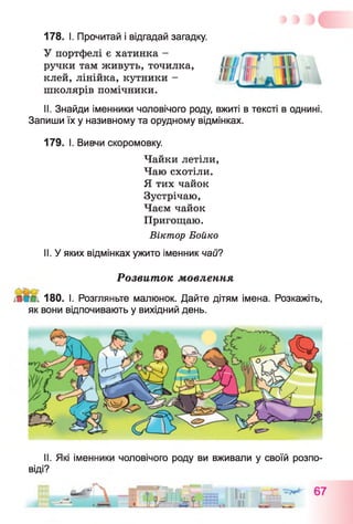 178. I. Прочитай і відгадай загадку.
У портфелі є хатинка -
ручки там живуть, точилка,
клей, лінійка, кутники -
школярів помічники.
II. Знайди іменники чоловічого роду, вжиті в тексті в однині.
Запиши їх у називному та орудному відмінках.
179. І. Вивчи скоромовку.
Чайки летіли,
Чаю схотіли.
Я тих чайок
Зустрічаю,
Чаєм чайок
Пригощаю.
Віктор Бойко
II. У яких відмінках ужито іменник чай?
Розвиток мовлення
180. І. Розгляньте малюнок. Дайте дітям імена. Розкажіть,
як вони відпочивають у вихідний день.
II. Які іменники чоловічого роду ви вживали у своїй розпо­
віді?
 