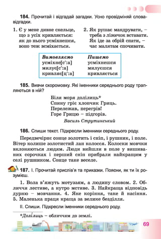 184. Прочитай і відгадай загадки. Усно провідміняй слова-
відгадки.
1. Є у мене дивне скельце,
що з усіх кривляється:
як до нього усміхнешся,
воно теж всміхається.
2. Як рушає мандрувати, -
треба з ліжечок вставати.
Як іде за обрій спати, -
час малятам спочивати.
Вимовляємо
усміхне[с':а]
милує[с':а]
кривляє[ц':а]
Пишемо
усміхнешся
милуєшся
кривляється
185. Вивчи скоромовку. Які іменники середнього роду трап­
ляються в ній?
Біля моря долілиць*
Спину гріє хлопчик Гриць.
Перележав, перегрів!
Горе Грицю - підгорів.
Василь Струтинський
186. Спиши текст. Підкресли іменники середнього роду.
Передвечірнє сонце золотить і сніп, і рушник, і поле.
Вітер колише золотистий лан колосся. Колоски мовчки
вклоняються людям. Люди вийшли в поле у вишива­
них сорочках і перший сніп прибрали найкращим у
селі рушником. Сонце таке веселе.
187. І. Прочитай прислів’я та приказки. Поясни, як ти їх ро­
зумієш.
I. Вола в’яжуть мотуззям, а людину словом. 2. Об­
личчя лестиве, а нутро мстиве. 3. Найкраща відповідь
дурню - мовчання. 4. Яке коріння, таке й насіння.
5. Маленька праця краща за велике безділля.
II. Спиши. Підкресли іменники середнього роду.
*Долілиць - обличчям до землі.
69
 