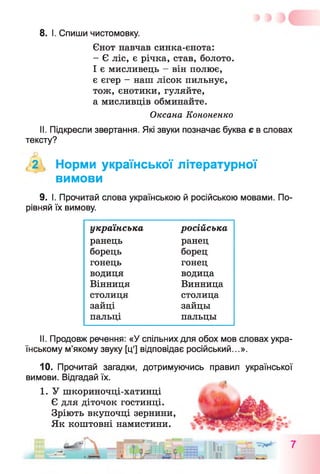 8. І. Спиши чистомовку.
Єнот навчав синка-єнота:
- Є ліс, є річка, став, болото.
І є мисливець - він полює,
є єгер - наш лісок пильнує,
тож, єнотики, гуляйте,
а мисливців обминайте.
Оксана Кононенко
II. Підкресли звертання. Які звуки позначає буква є в словах
тексту?
, 2 , Норми української літературної
вимови
9. І. Прочитай слова українською й російською мовами. По­
рівняй їх вимову.
українська російська
ранець ранец
борець борец
гонець гонец
водиця водица
Вінниця Винница
столиця столица
зайці зайцы
пальці пальцы
II. Продовж речення: «У спільних для обох мов словах укра­
їнському м’якому звуку [ц'] відповідає російський...».
10. Прочитай загадки, дотримуючись правил української
вимови. Відгадай їх.
1. У шкориночці-хатинці
Є для діточок гостинці.
Зріють вкупочці зернини,
Як коштовні намистини.
 