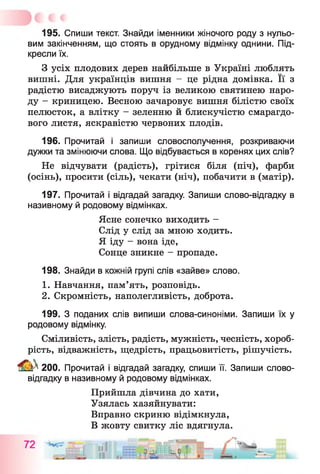 195. Спиши текст. Знайди іменники жіночого роду з нульо­
вим закінченням, що стоять в орудному відмінку однини. Під­
кресли їх.
З усіх плодових дерев найбільше в Україні люблять
вишні. Для українців вишня - це рідна домівка. Її з
радістю висаджують поруч із великою святинею наро­
ду - криницею. Весною зачаровує вишня білістю своїх
пелюсток, а влітку - зеленню й блискучістю смарагдо­
вого листя, яскравістю червоних плодів.
196. Прочитай і запиши словосполучення, розкриваючи
дужки та змінюючи слова. Що відбувається в коренях цих слів?
Не відчувати (радість), грітися біля (піч), фарби
(осінь), просити (сіль), чекати (ніч), побачити в (матір).
197. Прочитай і відгадай загадку. Запиши слово-відгадку в
називному й родовому відмінках.
Ясне сонечко виходить -
Слід у слід за мною ходить.
Я іду - вона іде,
Сонце зникне - пропаде.
198. Знайди в кожній групі слів «зайве» слово.
1. Навчання, пам’ять, розповідь.
2. Скромність, наполегливість, доброта.
199. З поданих слів випиши слова-синоніми. Запиши їх у
родовому відмінку.
Сміливість, злість, радість, мужність, чесність, хороб­
рість, відважність, щедрість, працьовитість, рішучість.
^ 200. Прочитай і відгадай загадку, спиши її. Запиши слово-
відгадку в називному й родовому відмінках.
Прийшла дівчина до хати,
Узялась хазяйнувати:
Вправно скриню відімкнула,
В жовту свитку ліс вдягнула.
 