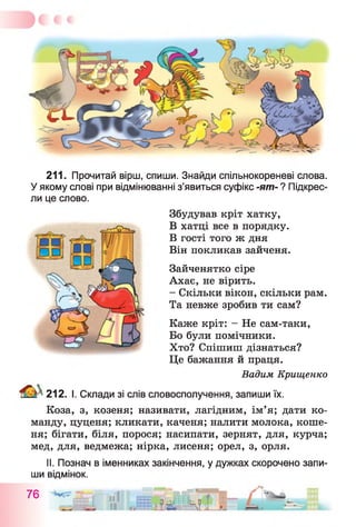 211. Прочитай вірш, спиши. Знайди спільнокореневі слова.
У якому слові при відмінюванні з’явиться суфікс -ят- ? Підкрес­
ли це слово.
Збудував кріт хатку,
В хатці все в порядку.
В гості того ж дня
Він покликав зайченя.
Каже кріт: - Не сам-таки,
Бо були помічники.
Хто? Спішиш дізнаться?
Це бажання й праця.
Вадим Крищенко
212. І. Склади зі слів словосполучення, запиши їх.
Коза, з, козеня; називати, лагідним, ім’я; дати ко­
манду, цуценя; кликати, каченя; налити молока, коше­
ня; бігати, біля, порося; насипати, зернят, для, курча;
мед, для, ведмежа; нірка, лисеня; орел, з, орля.
Зайченятко сіре
Ахає, не вірить.
- Скільки вікон, скільки рам.
Та невже зробив ти сам?
II. Познач в іменниках закінчення, у дужках скорочено запи­
ши відмінок.
76 -ЗегїГ
м і . ЩЩЩ-й
 