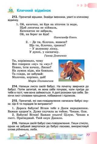 35 Кличний відмінок
213. Прочитай віршики. Знайди іменники, ужиті в кличному
відмінку.
1. Ой, качечко, не йди на пісочок із води,
Щоб лисичка не піймала,
Каченяток не забрала,
Ой, на берег не йди!
Олександр Олесь
2. - Де ти, білочко, живеш?
Що ти, білочко, гризеш?
- У зеленому ліску,
У дуплі, у соснячку.
Ганна Демченко
Ти, корівонько, чому
Все говориш «му» та «му»?
Певно, їсти хочеш, Лиско?
На лужок піди, він близько.
Та гляди, не забувай:
Молочка, корівко, дай!
Марія Познанська
214. Напиши листа своїй бабусі. На початку звернися до
бабусі. Потім запитай, як вона себе почуває, коли приїде до
тебе в гості, чим вона займається. А далі розкажи про себе. За­
кінчи лист словами прощання, побажання і підписом.
215. Прочитай, які смс-повідомлення написали бабусі ону­
ки. Що б ти порадив їм виправити?
1. Дорога бабусю! Вітаю тебе з Днем народження.
Бажаю здоров’я. Дуже скучила за тобою. Чекаю. Оля.
2. Бабусю! Вітаю! Бажаю усього! Цілую. Чекаю в
гості. Приїжджай. Твій онук Данило.
216. Напиши своїй бабусі смс-повідомлення. Пиши стисло,
однак не забувай звертатися до бабусі ласкаво, використовуй
слова рідненька, люба.
 