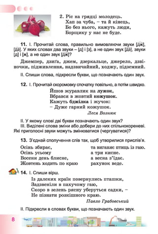2. Ріс на грядці молодець.
Хап за чуба, - та й кінець,
Бо без нього, кажуть люди,
Борщику у нас не буде.
11. І. Прочитай слова, правильно вимовляючи звуки [дж],
[дз]. У яких словах два звуки - [д] і [з], а не один звук [дз], звуки
[д] і [ж], а не один звук [дж]?
Джемпер, дзиґа, джем, дзеркальце, джерело, дзві­
ночки, підживлення, надзвичайний, ходжу, підземний.
11. Спиши слова, підкресли букви, що позначають один звук.
12. І. Прочитай скоромовку спочатку повільно, а потім швидко.
Йшов журавлик на лужок,
Вбрався в жовтий кожушок.
Кажуть бджілка і жучок:
- Дуже гарний кожушок.
Леся Вознюк
II. У якому слові дві букви позначають один звук?
III. Виділені слова зміни або добери до них спільнокореневі.
Які приголосні звуки можуть змінюватися (чергуватися)?
13. З’єднай сполучення слів так, щоб утворилися прислів’я.
Осінь збирає, та виганяє птиць із гаю.
Осінь усьому а три кисне.
Восени день блисне, а весна з’їдає.
Жовтень ходить по краю рахунок веде.
14. І. Спиши вірш.
Із далеких країн повернулись пташки,
Задзвеніли в пахучому гаю,
Скоро в зелень рясну уберуться садки, -
Не пізнати розкішного краю.
Павло Грабовський
II. Підкресли в словах букви, що позначають один звук.
 