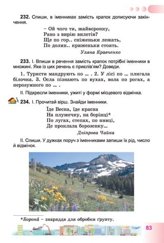 232. Спиши, в іменниках замість крапок дописуючи закін­
чення.
- Ой чого ти, жайворонку,
Рано з вирію вилетів?
Ще по гор.. сніженьки лежать,
По долин., криженьки стоять.
Уляна Кравченко
233. І. Впиши в речення замість крапок потрібні іменники в
множині. Яке із цих речень є прислів’ям? Доведи.
I. Туристи мандрують по .... 2. У лісі по ... плигала
білочка. 3. Осла пізнають по вухах, вола по рогах, а
нерозумного по ... .
II. Підкресли іменники, ужиті у формі місцевого відмінка.
234. І. Прочитай вірш. Знайди іменники.
їде Весна, їде красна
На плужечку, на борінці*
По лугах, степах, по нивці,
Де проклала борозенку...
Дніпрова Чайка
II. Спиши. У дужках поруч з іменниками запиши їх рід, число
й відмінок.
*Борона - знаряддя для обробки ґрунту.
 