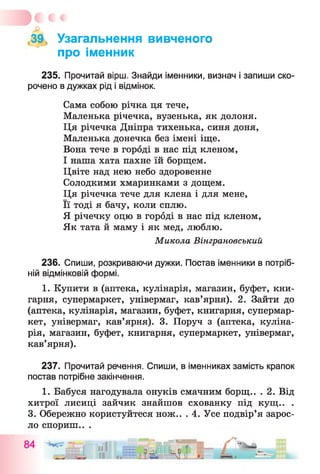 39, Узагальнення вивченого
про іменник
235. Прочитай вірш. Знайди іменники, визнач і запиши ско­
рочено в дужках рід і відмінок.
Сама собою річка ця тече,
Маленька річечка, вузенька, як долоня.
Ця річечка Дніпра тихенька, синя доня,
Маленька донечка без імені іще.
Вона тече в городі в нас під кленом,
І наша хата пахне їй борщем.
Цвіте над нею небо здоровенне
Солодкими хмаринками з дощем.
Ця річечка тече для клена і для мене,
Її тоді я бачу, коли сплю.
Я річечку оцю в городі в нас під кленом,
Як тата й маму і як мед, люблю.
Микола Вінграновський
236. Спиши, розкриваючи дужки. Постав іменники в потріб­
ній відмінковій формі.
1. Купити в (аптека, кулінарія, магазин, буфет, кни­
гарня, супермаркет, універмаг, кав’ярня). 2. Зайти до
(аптека, кулінарія, магазин, буфет, книгарня, супермар­
кет, універмаг, кав’ярня). 3. Поруч з (аптека, куліна­
рія, магазин, буфет, книгарня, супермаркет, універмаг,
кав’ярня).
237. Прочитай речення. Спиши, в іменниках замість крапок
постав потрібне закінчення.
1. Бабуся нагодувала онуків смачним борщ.. . 2. Від
хитрої лисиці зайчик знайшов схованку під кущ.. .
3. Обережно користуйтеся нож.. . 4. Усе подвір’я зарос­
ло спориш.. .
 