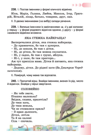 238. І. Постав іменники у формі кличного відмінка.
Юля, Марія, Галина, Любов, Микола, Ігор, Григо­
рій, Віталій, лікар, батько, товариш, друг, пан.
II. З двома іменниками (на вибір) склади речення.
239. І. Випиши іменники із закінченнями -и, -і у дві колонки:
у першу - у формі родового відмінка однини, у другу - у формі
називного відмінка множини.
ЯКА СТЕЖКА НАЙКРАЩА?
Засперечалися дітки, яка стежка найкраща.
- До крамнички, бо там є цукерки.
- Ні, до школи, бо там є дітки.
- Ні, до річки, бо там можна скупатися.
- Ні, у садок, бо там є груші, яблука.
- Ні-і, у поле, бо там просторо...
Аж тут приспіла мама. Дітки й питають, яка стежка
найкраща.
- Додому, дітки. До рідної хати (За Дмитром Черед­
ниченком).
II. Поміркуй, чому мама так відповіла.
240. І. Прочитай вірш. Знайди іменники, визнач їх рід, число
й відмінок. Знайди у вірші звертання.
СОЛОВЕЙКО
- Як тебе звати,
Пташко маленька?
Звідки, скажи, прилетіла?
Де твоя хата,
Де твоя ненька,
Чи не стомилися крила?
- З краю далекого,
Дітки, летіла
Та й на калині
Сіла - спочила.
 