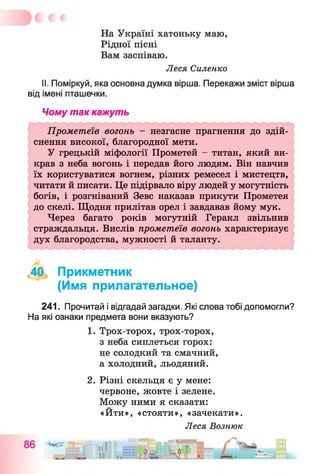 На Україні хатоньку маю,
Рідної пісні
Вам заспіваю.
Леся Силенко
II. Поміркуй, яка основна думка вірша. Перекажи зміст вірша
від імені пташечки.
Чому так кажуть
Прометеїв вогонь - незгасне прагнення до здій­
снення високої, благородної мети.
У грецькій міфології Прометей - титан, який ви­
крав з неба вогонь і передав його людям. Він навчив
їх користуватися вогнем, різних ремесел і мистецтв,
читати й писати. Це підірвало віру людей у могутність
богів, і розгніваний Зевс наказав прикути Прометея
до скелі. Щодня прилітав орел і завдавав йому мук.
Через багато років могутній Геракл звільнив
страждальця. Вислів прометеїв вогонь характеризує
дух благородства, мужності й таланту.
<40, Прикметник
(Имя прилагательное)
241. Прочитай і відгадай загадки. Які слова тобі допомогли?
На які ознаки предмета вони вказують?
1. Трох-торох, трох-торох,
з неба сиплеться горох:
не солодкий та смачний,
а холодний, льодяний.
2. Різні скельця є у мене:
червоне, жовте і зелене.
Можу ними я сказати:
«Йти», «стояти», «зачекати».
Леся Вознюк
 