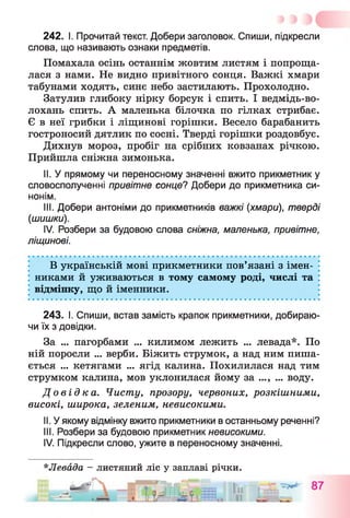 242. І. Прочитай текст. Добери заголовок. Спиши, підкресли
слова, що називають ознаки предметів.
Помахала осінь останнім жовтим листям і попроща­
лася з нами. Не видно привітного сонця. Важкі хмари
табунами ходять, синє небо застилають. Прохолодно.
Затулив глибоку нірку борсук і спить. І ведмідь-во-
лохань спить. А маленька білочка по гілках стрибає.
Є в неї грибки і ліщинові горішки. Весело барабанить
гостроносий дятлик по сосні. Тверді горішки роздовбує.
Дихнув мороз, пробіг на срібних ковзанах річкою.
Прийшла сніжна зимонька.
II. У прямому чи переносному значенні вжито прикметник у
словосполученні привітне сонце? Добери до прикметника си­
нонім.
III. Добери антоніми до прикметників важкі (хмари), тверді
(шишки).
IV. Розбери за будовою слова сніжна, маленька, привітне,
ліщинові.
В українській мові прикметники пов’язані з імен­
никами й уживаються в тому самому роді, числі та
відмінку, що й іменники.
243. І. Спиши, встав замість крапок прикметники, добираю­
чи їх з довідки.
За ... пагорбами ... килимом лежить ... левада*. По
ній поросли ... верби. Біжить струмок, а над ним пиша­
ється ... кетягами ... ягід калина. Похилилася над тим
струмком калина, мов уклонилася йому за ..., ... воду.
До в і д к а . Чисту, прозору, червоних, розкішними,
високі, широка, зеленим, невисокими.
II. У якому відмінку вжито прикметники в останньому реченні?
III. Розбери за будовою прикметник невисокими.
IV. Підкресли слово, ужите в переносному значенні.
*Левада - листяний ліс у заплаві річки.
„ — Ж
 