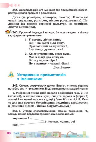 244. Добери до кожного іменника такі прикметники, які б ха­
рактеризували предмет з різних боків.
Диня (за розміром, кольором, смаком). Площа (за
часом існування, розміром, місцем розташування). Па­
ляниця (за назвою зернової культури, за розміром,
якістю випікання).
^ 245. Прочитай і відгадай загадки. Запиши загадки та відгад­
ки, підкресли прикметники.
1. У погожу літню днину
Він - на варті біля тину,
Круглолиций та пригожий,
І до сонця дуже схожий.
2. Хвіст куценький, довгі вуха,
Має в шафі два кожухи.
Влітку одягає сірий,
Ну а взимку - теплий білий.
<41< Узгодження прикметників
з іменниками
246. Спиши, розкриваючи дужки. Визнач, у якому відмінку
потрібно вжити прикметники. Виділи в прикметниках закінчення.
1. (Червоне) листя тихо падало в (осінній) гаю. 2. На
(жовтий), в підпалинах кущі сидить ворона в (чорний)
плащі і на озимі наклика дощі (Іван Низовий). 3. Свя­
те для нас почуття батьківщини неодмінно асоціюється
з (мамина) піснею (Вадим Скуратівський).
247. І. Утвори словосполучення. Познач закінчення. Чи
завжди можна поєднати прикметники з іменниками?
Леся Вознюк
коричневии
костюм, сукня, ОЧІ
 