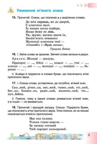 З , Уживання м’якого знака
15. Прочитай. Скажи, що позначає ь у виділених словах.
До всіх сердець, як до дверей,
Є ключики малі,
їх кожен легко підбере,
Якщо йому не лінь.
Ти, друже, мусиш знати їх,
Запам’ятать неважко:
Маленькі ключики твої —
«Спасибі» і «Будь ласка».
Грицько Бойко
16. І. Зміни слова за зразком. Змінені слова запиши в рядок.
Зразок. Жолуді — жолудь.
Прапорці — ..., бійці — ..., ковалі — ..., тіні — ...,
хлопці — ..., дні — ..., молодці — ..., комірці — ..., ба­
ранці — ... .
II. Знайди й підкресли в словах букви, що позначають м’які
приголосні звуки.
17. І. Спиши слова, уставляючи, де потрібно, м’який знак.
Сил..ний, річен..ка, вос..мий, тонен..кий, тіс..ний,
бат..ко, близен..ко, радіс..ний, малесен..кий, тін..,
кул..бабка.
II. Поясни, чому в одних словах уживається м’який знак,
а в інших — не вживається.
18. Прочитай і відгадай загадку. Спиши. Підкресли букви,
що позначають м’які приголосні звуки. Усно поясни, як на письмі
позначається м’якість приголосних.
Має око скляне.
Тільки гляне-моргне —
За часину готовий
Твій портрет кольоровий.
 