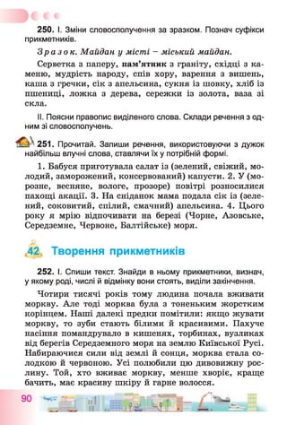 250. І. Зміни словосполучення за зразком. Познач суфікси
прикметників.
Зразок. Майдан у місті - міський майдан.
Серветка з паперу, пам’ятник з граніту, східці з ка­
меню, мудрість народу, спів хору, варення з вишень,
каша з гречки, сік з апельсина, сукня із шовку, хліб із
пшениці, ложка з дерева, сережки із золота, ваза зі
скла.
II. Поясни правопис виділеного слова. Склади речення з од­
ним зі словосполучень.
^ 2 5 1 . Прочитай. Запиши речення, використовуючи з дужок
найбільш влучні слова, ставлячи їх у потрібній формі.
1. Бабуся приготувала салат із (зелений, свіжий, мо­
лодий, заморожений, консервований) капусти. 2. У (мо­
розне, весняне, вологе, прозоре) повітрі розносилися
пахощі акації. 3. На сніданок мама подала сік із (зеле­
ний, соковитий, спілий, смачний) апельсина. 4. Цього
року я мрію відпочивати на березі (Чорне, Азовське,
Середземне, Червоне, Балтійське) моря.
,42, Творення прикметників
252. І. Спиши текст. Знайди в ньому прикметники, визнач,
у якому роді, числі й відмінку вони стоять, виділи закінчення.
Чотири тисячі років тому людина почала вживати
моркву. Але тоді морква була з тоненьким жорстким
корінцем. Наші далекі предки помітили: якщо жувати
моркву, то зуби стають білими й красивими. Пахуче
насіння помандрувало в кишенях, торбинах, вузликах
від берегів Середземного моря на землю Київської Русі.
Набираючися сили від землі й сонця, морква стала со­
лодкою й червоною. Усі полюбили цю дивовижну рос­
лину. Той, хто вживає моркву, менше хворіє, краще
бачить, має красиву шкіру й гарне волосся.
___- — == . . . ттіцщ,
 