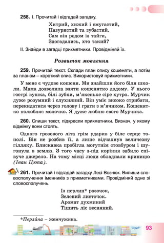 258. І. Прочитай і відгадай загадку.
Хитрий, хижий і смугастий,
Пазуристий та зубастий.
Сам він родом із тайги,
Здогадались, хто такий?
II. Знайди в загадці прикметники. Провідміняй їх.
Розвиток мовлення
259. Прочитай текст. Склади план опису кошеняти, а потім
за планом - короткий опис. Використовуй прикметники.
У мене є чудове кошеня. Ми знайшли його біля шко­
ли. Мама дозволила взяти кошенятко додому. У нього
гострі вушка, білі зубки, м’якеньке сіре хутро. Мурчик
дуже розумний і слухняний. Він уміє високо стрибати,
перекидатися через голову і грати з м’ячиком. Кошенят­
ко полюбляє молочко. Я дуже люблю свого Мурчика.
260. Спиши текст, підкресли прикметники. Визнач, у якому
відмінку вони стоять.
Одного грозового літа грім ударив у біле серце то­
полі. Він не розбив її, а лише відчахнув величезну
гілляку. Блискавка пробігла могутнім стовбуром і шу­
гонула в землю. З того часу з-під коріння забило спі­
вуче джерело. На тому місці люди обладнали криницю
(Іван Цюпа).
^ 261. Прочитай і відгадай загадку Лесі Вознюк. Випиши сло­
восполучення іменників з прикметниками. Провідміняй одне зі
словосполучень.
Із перлин* разочок,
Зелений листочок.
Аромат духмяний
Тішить ліс весняний.
*Перлйна - жемчужина.
 