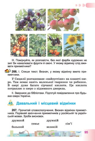 III. Поміркуйте, як розповісти, без якої фарби художник не
зміг би намалювати фрукти й овочі. У якому відмінку слід вжи­
вати прикметники?
266. І. Спиши текст. Визнач, у якому відмінку вжито при­
кметники.
У Сицилії розташоване «найпустіше» на планеті озе­
ро. Там немає навіть маленької тваринки чи рибинки.
В озері дуже багато сірчаної кислоти. Ця кислота
потрапляє в озеро з підземного джерела.
II. Звернися до бібліотеки. Підготуй повідомлення про будь-
яке озеро України.
,45, Давальний і місцевий відмінки
267. Прочитай словосполучення. Визнач відмінок прикмет­
ників. Порівняй закінчення прикметників у російській та україн­
ській мовах. Зроби висновок.
дружной дружній
семье сім’ї
большой великій
■ __ SI" * f. -ьесгн Tn  95
А її W -ї
 