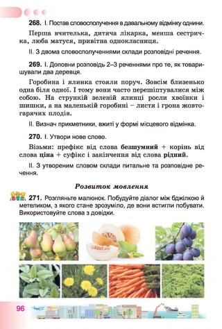 268. І. Постав словосполучення вдавальному відмінку однини.
Перша вчителька, дитяча лікарка, менша сестрич­
ка, люба матуся, привітна однокласниця.
II. З двома словосполученнями склади розповідні речення.
269. І. Доповни розповідь 2-3 реченнями про те, як товари­
шували два деревця.
Горобина і ялинка стояли поруч. Зовсім близенько
одна біля одної. І тому вони часто перешіптувалися між
собою. На стрункій зеленій ялинці росли хвоїнки і
шишки, а на маленькій горобині - листя і грона жовто­
гарячих плодів.
II. Визнач прикметники, вжиті у формі місцевого відмінка.
270. І. Утвори нове слово.
Візьми: префікс від слова безшумний + корінь від
слова ціна + суфікс і закінчення від слова рідний.
II. З утвореним словом склади питальне та розповідне ре­
чення.
Розвиток мовлення
ІіШпі 271. Розгляньте малюнок. Побудуйте діалог між бджілкою й
метеликом, з якого стане зрозуміло, де вони встигли побувати.
Використовуйте слова з довідки.
96
 
