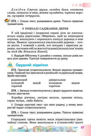До в і д к а . Смачна груша, солодка диня, соковита
слива, запашна м’ята, жовта кульбабка, червона морк­
ва, кучерява петрушка.
^ 272. І. Спиши текст, розкриваючи дужки. Поясни правопис
прикметників.
У РОЗПАЛІ САДЖАННЯ ДЕРЕВ
У цій (радісна) і (корисна) справі діти не поступа­
ються перед дорослими. Обережно, щоб не пошкодити
коріння, викопують і переносять поснулі деревця в нові
місця. Навесні прокинеться (маленький) деревце —поч­
не рости. І кожний з дітей, хто посадив і виростив де­
ревце, поставив собі зажиття (чудова) (зелена) пам’ятник
на вікй (За Віталієм Біанкї).
II. Відвідай бібліотеку й дізнайся з книжок, скільки років жи­
вуть різні дерева. Підготуй повідомлення до уроку.
,46 Орудний відмінок
273. Прочитай словосполучення. Визнач відмінок прикмет­
ників. Порівняй їхні закінчення в російській та українській мовах.
Зроби висновок.
родниковой джерельною
холодной водой холодною водою
горячей гарячою
274. І. Запиши словосполучення у формі орудного відмінка.
Познач закінчення.
Хоробра дівчина, лагідна матуся, красива жінка,
гарна сестра, люба бабуся.
II. Склади короткий текст про свою родину, у якому вико­
ристай подані словосполучення.
275. І. Спиши текст, розкриваючи дужки. Поясни правопис
прикметників.
Стародавні греки замість мила користувалися (зви­
чайна) глиною. Вони викопували в (глинистий) ґрунті
_ вМРІБ,. _ _ —М -^4- П-
 