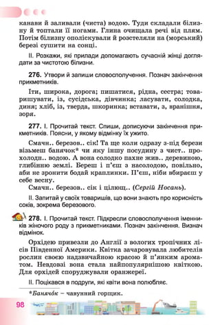 канави й заливали (чиста) водою. Туди складали білиз­
ну й топтали її ногами. Глина очищала речі від плям.
Потім білизну ополіскували й розстеляли на (морський)
березі сушити на сонці.
II. Розкажи, які прилади допомагають сучасній жінці догля­
дати за чистотою білизни.
276. Утвори й запиши словосполучення. Познач закінчення
прикметників.
Іти, широка, дорога; пишатися, рідна, сестра; това­
ришувати, із, сусідська, дівчинка; ласувати, солодка,
диня; хліб, із, тверда, шкоринка; вставати, з, вранішня,
зоря.
277. І. Прочитай текст. Спиши, дописуючи закінчення при­
кметників. Поясни, у якому відмінку їх ужито.
Смачн.. березов.. сік! Та ще коли одразу з-під берези
візьмеш банячок* чи яку іншу посудину з чист., про­
холоди.. водою. А вона солодко пахне жив., деревиною,
глибінню землі. Береш і п’єш з насолодою, повільно,
аби не зронити бодай краплинки. П’єш, ніби вбираєш у
себе весну.
Смачн.. березов.. сік і цілющ.. (Сергій Носань).
II. Запитай у своїх товаришів, що вони знають про корисність
соків, зокрема березового.
^ 278. І. Прочитай текст. Підкресли словосполучення іменни­
ків жіночого роду з прикметниками. Познач закінчення. Визнач
відмінок.
Орхідею привезли до Англії з вологих тропічних лі­
сів Південної Америки. Квітка зачаровувала любителів
рослин своєю надзвичайною красою й п’янким арома­
том. Невдовзі вона стала найпопулярнішою квіткою.
Для орхідей споруджували оранжереї.
II. Поцікався в подруги, які квіти вона полюбляє.
*Банячок —чавунний горщик.
їо __- . . . л _
 
