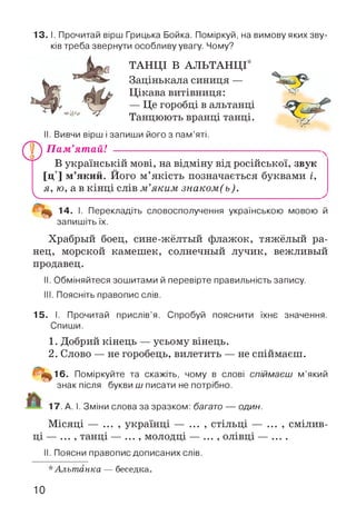13.1. Прочитай вірш Грицька Бойка. Поміркуй, на вимову яких зву­
ків треба звернути особливу увагу. Чому?
ТАНЦІ В АЛЬТАНЦІ*
Зацінькала синиця —
Цікава витівниця:
— Це горобці в альтанці
Танцюють вранці танці.
II. Вивчи вірш і запиши його з пам’яті.
V.
П ам’ятай! ---------------------------------------------------------
В українській мові, на відміну від російської, звук
[Ц] м’який. Його м’якість позначається буквами і,
я, ю, а в кінці слів м ’яким знаком(ь).
14. І. Перекладіть словосполучення українською мовою й
запишіть їх.
Храбрый боец, сине-жёлтый флажок, тяжёлый ра­
нец, морской камешек, солнечный лучик, вежливый
продавец.
II. Обміняйтеся зошитами й перевірте правильність запису.
III. Поясніть правопис слів.
15. І. Прочитай прислів’я. Спробуй пояснити їхнє значення.
Спиши.
1. Добрий кінець — усьому вінець.
2. Слово — не горобець, вилетить — не спіймаєш.
16. Поміркуйте та скажіть, чому в слові спіймаєш м’який
знак після букви ш писати не потрібно.
17. А. І. Зміни слова за зразком: багато — один.
Місяці — ... , українці — ... , стільці — ... , смілив­
ці — ... , танці — ... , молодці — ... , олівці — ....
II. Поясни правопис дописаних слів.
*Альтанка — беседка.
10
 