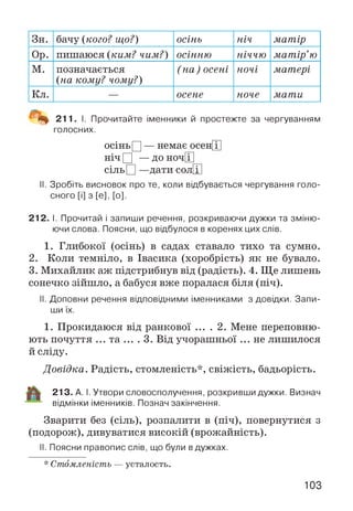 Зн. бачу {кого? що?) осінь ніч матір
Ор. пишаюся {ким? чим?) осінню ніччю матір’ю
м. позначається
{на кому? чому?)
(на) осені ночі матері
Кл. — осене ноче мати
^ 211. І. Прочитайте іменники й простежте за чергуванням
голосних.
осінь Ц — немає осен[Т]
ніч Д — до ноч[Г]
сіль П —дати сол[Г|
II. Зробіть висновок про те, коли відбувається чергування голо­
сного [і] з [е], [о].
212. І. Прочитай і запиши речення, розкриваючи дужки та зміню­
ючи слова. Поясни, що відбулося в коренях цих слів.
1. Глибокої (осінь) в садах ставало тихо та сумно.
2. Коли темніло, в Івасика (хоробрість) як не бувало.
3. Михайлик аж підстрибнув від (радість). 4. Ще лишень
сонечко зійшло, а бабуся вже поралася біля (піч).
II. Доповни речення відповідними іменниками з довідки. Запи­
ши їх.
1. Прокидаюся від ранкової ... . 2. Мене переповню­
ють почуття ... та .... З. Від учорашньої ... не лишилося
й сліду.
Довідка. Радість, стомленість*, свіжість, бадьорість.
213. А. І. Утвори словосполучення, розкривши дужки. Визнач
відмінки іменників. Познач закінчення.
Зварити без (сіль), розпалити в (піч), повернутися з
(подорож), дивуватися високій (врожайність).
II. Поясни правопис слів, що були вдужках.
* Стомленість — усталость.
103
 
