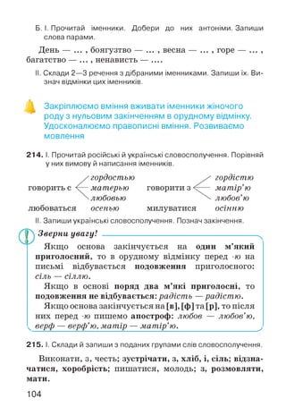 Б. І. Прочитай іменники. Добери до них антоніми. Запиши
слова парами.
День — , боягузтво — ... , весна — ... , горе — ... ,
багатство — ... , ненависть — __
II. Склади 2—3 речення з дібраними іменниками. Запиши їх. Ви­
знач відмінки цих іменників.
Закріплюємо вміння вживати іменники жіночого
роду з нульовим закінченням в орудному відмінку.
Удосконалюємо правописні вміння. Розвиваємо
мовлення
214. І. Прочитай російські й українські словосполучення. Порівняй
у них вимову й написання іменників.
II. Запиши українські словосполучення. Познач закінчення.
Зверни увагу! ------------------------------------------------------
Якщо основа закінчується на один м’який
приголосний, то в орудному відмінку перед -70 на
письмі відбувається подовження приголосного:
сіль — сіллю.
Якщо в основі поряд два м’які приголосні, то
подовження не відбувається: радість —радістю.
Якщо основа закінчується на [в], [ф] та [р], то після
них перед -70 пишемо апостроф: любов — любов’ю,
^ верф — верф’ю, матір — матір’ю.__________________ у
215. І. Склади й запиши з поданих групами слів словосполучення.
Виконати, з, честь; зустрічати, з, хліб, і, сіль; відзна­
чатися, хоробрість; пишатися, молодь; з, розмовляти,
мати.
говорити з — матір’ю
 любов’ю
милуватися осінню
гордістю
любоваться осенью
104
 