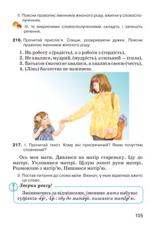 II. Поясни правопис іменників жіночого роду, вжитих у словоспо­
лученнях.
III. Із виділеними словосполученнями складіть і запишіть
речення.
216. Прочитай прислів’я. Спиши, розкриваючи дужки. Поясни
правопис іменників жіночого роду.
1. На роботу з (радість), а з роботи з (гордість).
2. Не хвалися, мудрий, (мудрість), асильний —(сила).
3. Батьком-(мати) не хвалися, а хвалися своєю (честь).
4. (Лінь) багатства не наживеш.
217. І. Прочитай текст. Кому він присвячений? Яким почуттям
сповнений?
Ось моя мати. Дивлюся на матір стареньку. Іду до
матері. Уклоняюся матері. Цілую золоті руки матері.
Розмовляю з матір’ю. Пишаюся матір’ю.
(D
І. Постав питання до слова мати. Визнач, у яких відмінках вжито
це слово.
Зверни увагу! ------------------------------------------------------
Змінюючись за відмінками, іменник мати набуває
суфіксів -ер-, -ір-: іду до матері, пишаюся мат ір’ю.
105
 