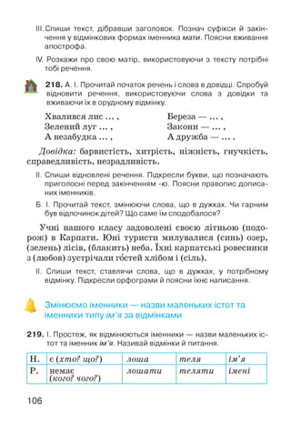 III. Спиши текст, дібравши заголовок. Познач суфікси й закін­
чення у відмінкових формах іменника мати. Поясни вживання
апострофа.
IV. Розкажи про свою матір, використовуючи з тексту потрібні
тобі речення.
218. А. І. Прочитай початок речень і слова в довідці. Спробуй
відновити речення, використовуючи слова з довідки та
вживаючи їх в орудному відмінку.
Хвалився лис ... , Береза — ...,
Зелений луг ... , Закони — ... ,
А незабудка ... , А дружба — ....
Довідка: барвистість, хитрість, ніжність, гнучкість,
справедливість, незрадливість.
II. Спиши відновлені речення. Підкресли букви, що позначають
приголосні перед закінченням -ю. Поясни правопис дописа­
них іменників.
Б. І. Прочитай текст, змінюючи слова, що в дужках. Чи гарним
був відпочинок дітей? Що саме їм сподобалося?
Учні нашого класу задоволені своєю літньою (подо­
рож) в Карпати. Юні туристи милувалися (синь) озер,
(зелень) лісів, (блакить) неба. їхні карпатські ровесники
з (любов) зустрічали гостей хлібом і (сіль).
II. Спиши текст, ставлячи слова, що в дужках, у потрібному
відмінку. Підкресли орфограми й поясни їхнє написання.
Змінюємо іменники — назви маленьких істот та
іменники типу ім ’я за відмінками
219. І. Простеж, як відмінюються іменники — назви маленьких іс­
тот та іменник ім’я. Називай відмінки й питання.
н. є (хто? що?) лоша теля ІМ іft
р. немає
(кого? чого?)
лошати теляти імені
106
 