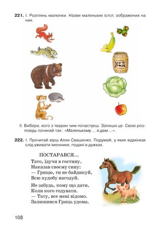 221. І. Розглянь малюнки. Назви маленьких істот, зображених на
них.
II. Вибери, кого з тварин чим почастуєш. Запиши це. Свою роз­
повідь починай так: «Маленькому... яд ам ...».
222. І. Прочитай вірш Алли Свашенко. Подумай, у яких відмінках
слід уживати іменники, подані в дужках.
ПОСТАРАВСЯ...
Тато, їдучи в гостину,
Наказав своєму сину:
— Грицю, ти не байдикуй,
Всю худобу нагодуй.
Не забудь, кому що дати,
Коли кого годувати.
— Тату, все мені відомо.
Залишився Гриць удома.
108
 